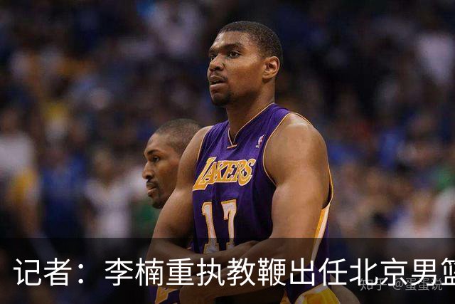 记者：李楠重执教鞭出任北京男篮主帅 率志在夺冠的北京征战CBA