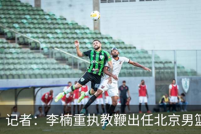 记者：李楠重执教鞭出任北京男篮主帅 率志在夺冠的北京征战CBA