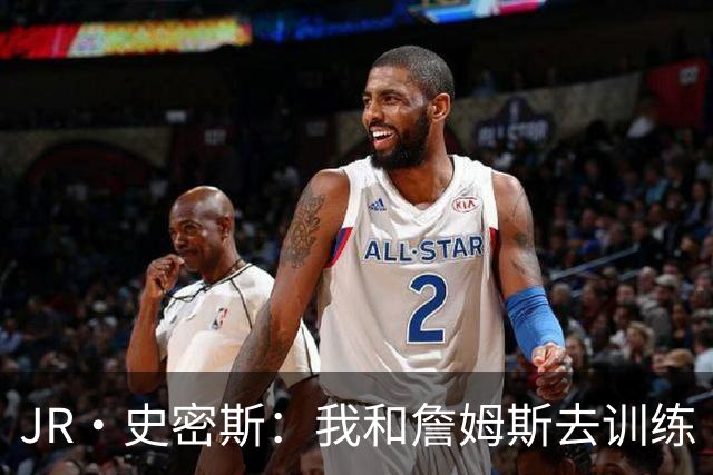 JR·史密斯：我和詹姆斯去训练 当天他独自加练三次都不告诉我