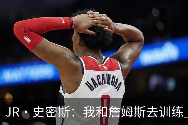 JR·史密斯：我和詹姆斯去训练 当天他独自加练三次都不告诉我